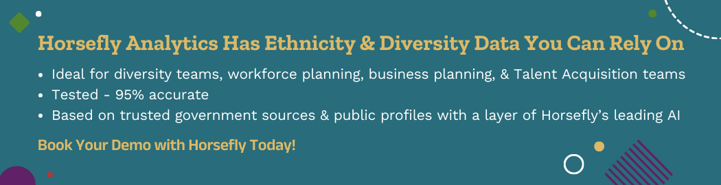 Horsefly Analytics Has Ethnicity & Diversity Data You Can Rely On  Ideal for diversity teams, workforce planning, business planning, and Talent Acquisition teams Tested - 95% accurate Based on trusted government sources and public profiles with a layer of Horsefly’s leading AI   Book Your Demo with Horsefly today.
