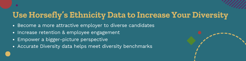 Use Horsefly’s Ethnicity Data to Increase Your Diversity    Become a more attractive employer to diverse candidates Increase retention & employee engagement Empower a bigger-picture perspective Accurate Diversity data helps meet diversity benchmarks