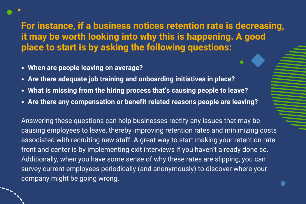    For instance, if a business notices retention rate is decreasing, it may be worth looking into why this is happening. A good place to start is by asking the following questions:     When are people leaving on average? Are there adequate job training and onboarding initiatives in place?  What is missing from the hiring process that’s causing people to leave? Are there any compensation or benefit related reasons people are leaving?