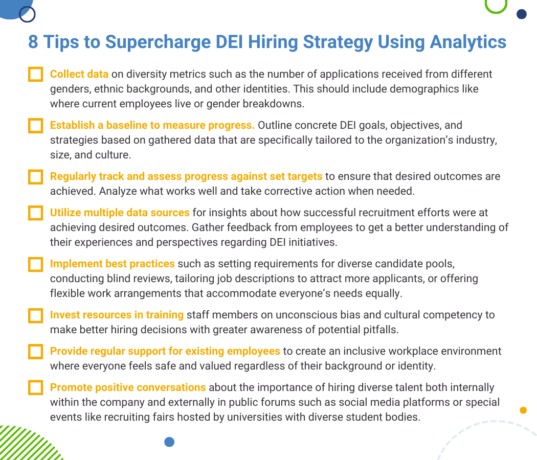 Sidebar or Checklist: 8 Tips to Supercharge DEI Hiring Strategy Using Analytics Collect data on diversity metrics such as the number of applications received from different genders, ethnic backgrounds, and other identities. This should include demographics like where current employees live or gender breakdowns. Establish a baseline to measure progress. Outline concrete DEI goals, objectives, and strategies based on gathered data that are specifically tailored to the organization’s industry, size, and culture. Regularly track and assess progress against set targets to ensure that desired outcomes are achieved. Analyze what works well and take corrective action when needed. Utilize multiple data sources for insights about how successful recruitment efforts were at achieving desired outcomes. Gather feedback from employees to get a better understanding of their experiences and perspectives regarding DEI initiatives. Implement best practices such as setting requirements for diverse candidate pools, conducting blind reviews, tailoring job descriptions to attract more applicants, or offering flexible work arrangements that accommodate everyone’s needs equally.  Invest resources in training staff members on unconscious bias and cultural competency to make better hiring decisions with greater awareness of potential pitfalls. Provide regular support for existing employees to create an inclusive workplace environment where everyone feels safe and valued regardless of their background or identity. Promote positive conversations about the importance of hiring diverse talent both internally within the company and externally in public forums such as social media platforms or special events like recruiting fairs hosted by universities with diverse student bodies.